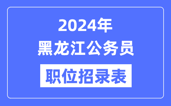 2024年黑龍江公務(wù)員職位招錄表,黑龍江公務(wù)員報考崗位表